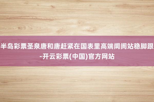 半岛彩票圣泉唐和唐赶紧在国表里高端阛阓站稳脚跟-开云彩票(中国)官方网站