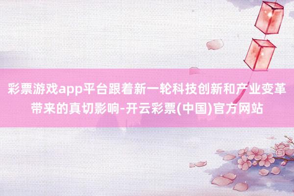彩票游戏app平台跟着新一轮科技创新和产业变革带来的真切影响-开云彩票(中国)官方网站