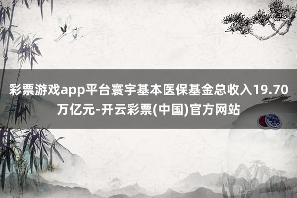 彩票游戏app平台寰宇基本医保基金总收入19.70万亿元-开云彩票(中国)官方网站