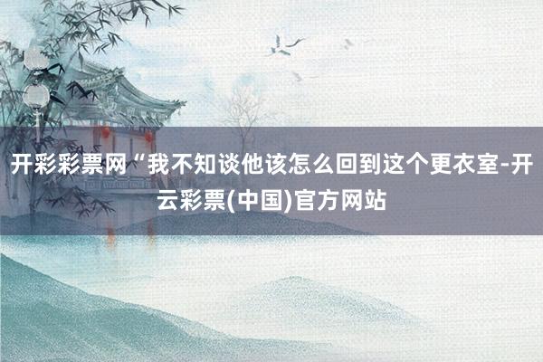 开彩彩票网“我不知谈他该怎么回到这个更衣室-开云彩票(中国)官方网站