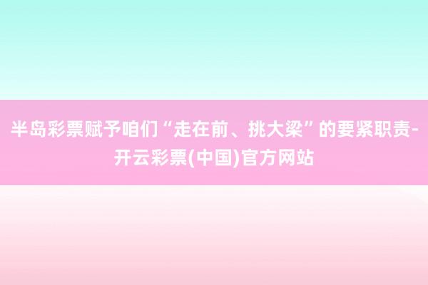 半岛彩票赋予咱们“走在前、挑大梁”的要紧职责-开云彩票(中国)官方网站