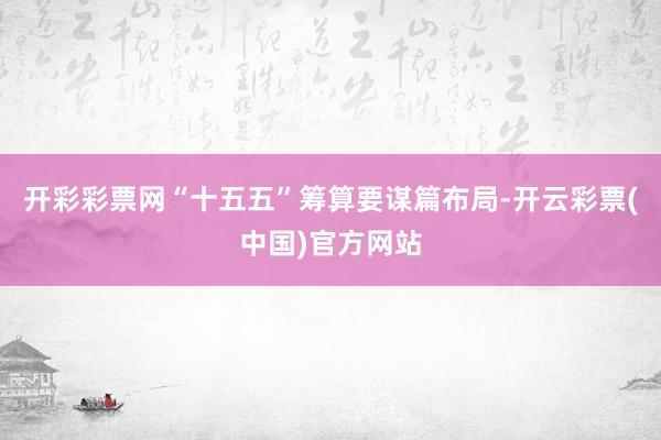 开彩彩票网“十五五”筹算要谋篇布局-开云彩票(中国)官方网站