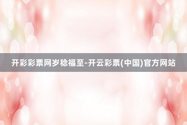开彩彩票网岁稔福至-开云彩票(中国)官方网站