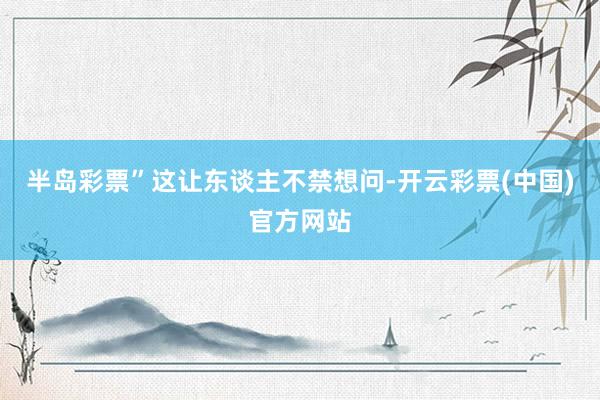 半岛彩票”这让东谈主不禁想问-开云彩票(中国)官方网站
