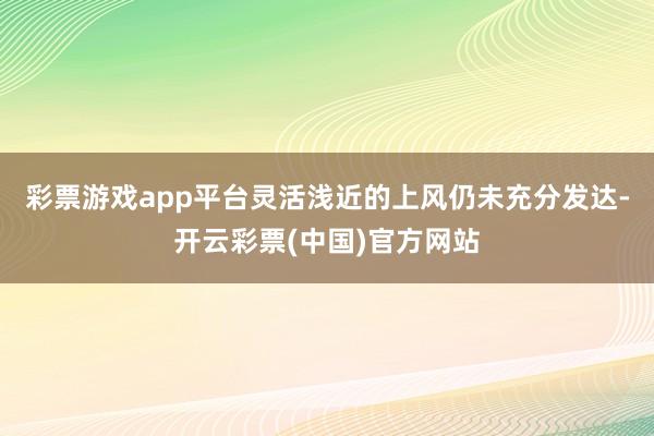 彩票游戏app平台灵活浅近的上风仍未充分发达-开云彩票(中国)官方网站