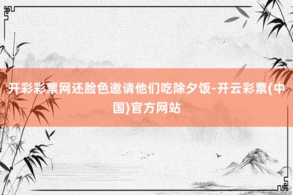 开彩彩票网还脸色邀请他们吃除夕饭-开云彩票(中国)官方网站