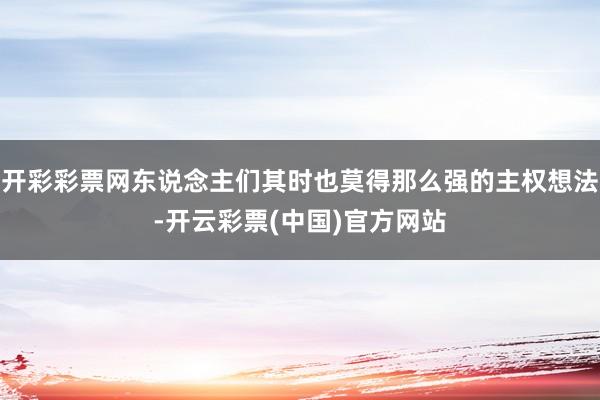 开彩彩票网东说念主们其时也莫得那么强的主权想法-开云彩票(中国)官方网站
