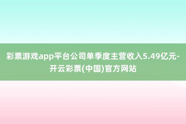 彩票游戏app平台公司单季度主营收入5.49亿元-开云彩票(中国)官方网站