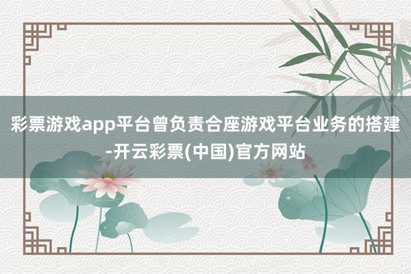 彩票游戏app平台曾负责合座游戏平台业务的搭建-开云彩票(中国)官方网站