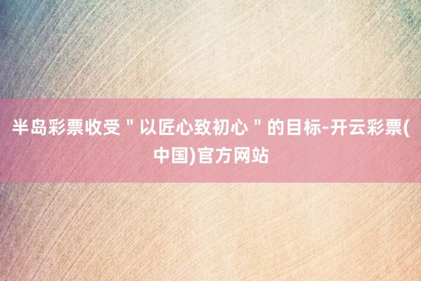 半岛彩票收受＂以匠心致初心＂的目标-开云彩票(中国)官方网站