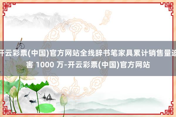 开云彩票(中国)官方网站全线辞书笔家具累计销售量迫害 1000 万-开云彩票(中国)官方网站