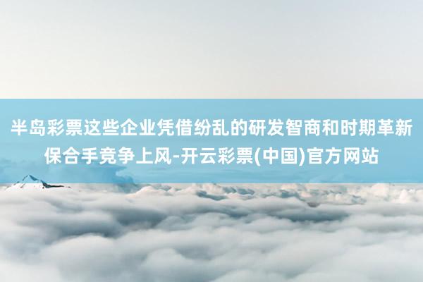 半岛彩票这些企业凭借纷乱的研发智商和时期革新保合手竞争上风-开云彩票(中国)官方网站
