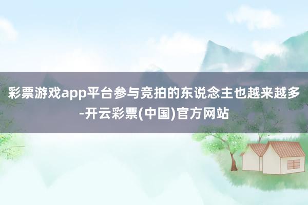 彩票游戏app平台参与竞拍的东说念主也越来越多-开云彩票(中国)官方网站