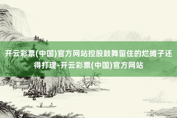 开云彩票(中国)官方网站控股鼓舞留住的烂摊子还得打理-开云彩票(中国)官方网站