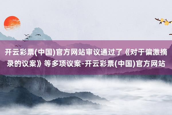 开云彩票(中国)官方网站审议通过了《对于偏激摘录的议案》等多项议案-开云彩票(中国)官方网站