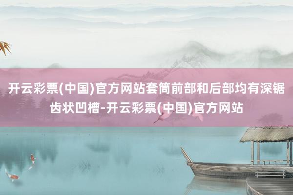 开云彩票(中国)官方网站套筒前部和后部均有深锯齿状凹槽-开云彩票(中国)官方网站