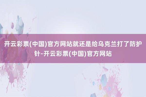 开云彩票(中国)官方网站就还是给乌克兰打了防护针-开云彩票(中国)官方网站