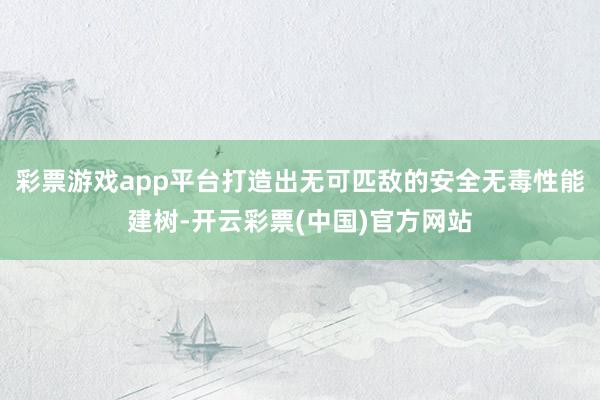 彩票游戏app平台打造出无可匹敌的安全无毒性能建树-开云彩票(中国)官方网站