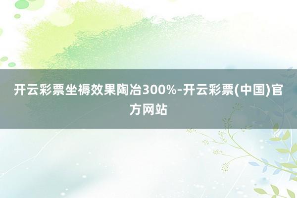 开云彩票坐褥效果陶冶300%-开云彩票(中国)官方网站
