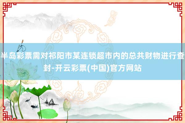 半岛彩票需对祁阳市某连锁超市内的总共财物进行查封-开云彩票(中国)官方网站