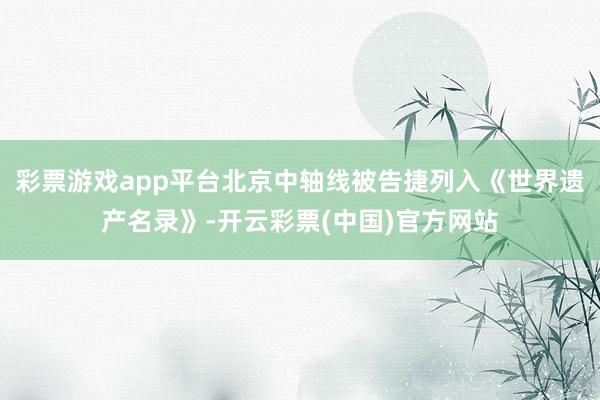 彩票游戏app平台北京中轴线被告捷列入《世界遗产名录》-开云彩票(中国)官方网站