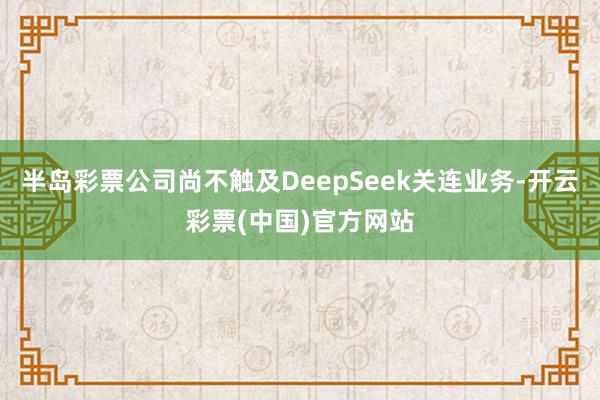 半岛彩票公司尚不触及DeepSeek关连业务-开云彩票(中国)官方网站