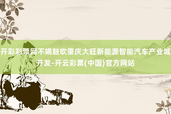 开彩彩票网不竭鼓吹肇庆大旺新能源智能汽车产业城开发-开云彩票(中国)官方网站