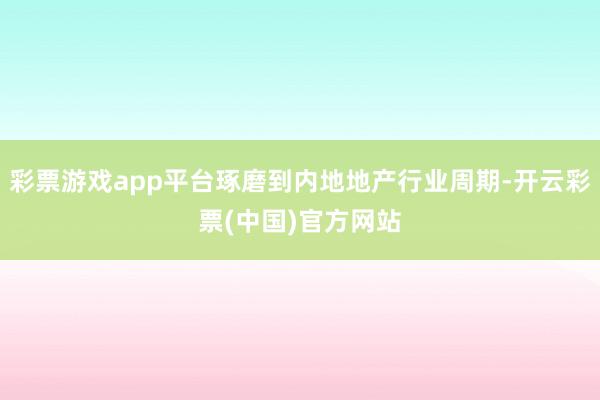 彩票游戏app平台琢磨到内地地产行业周期-开云彩票(中国)官方网站