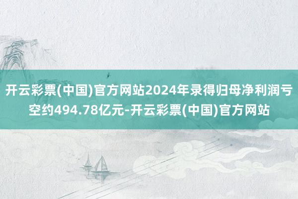 开云彩票(中国)官方网站2024年录得归母净利润亏空约494.78亿元-开云彩票(中国)官方网站