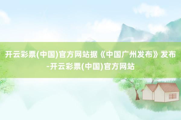 开云彩票(中国)官方网站据《中国广州发布》发布-开云彩票(中国)官方网站