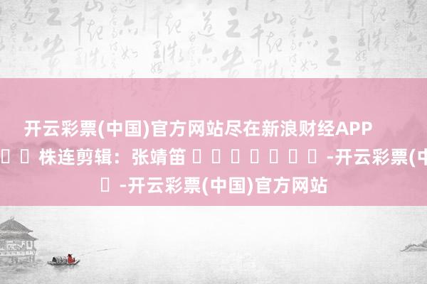 开云彩票(中国)官方网站尽在新浪财经APP            						株连剪辑：张靖笛 							-开云彩票(中国)官方网站