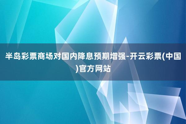 半岛彩票商场对国内降息预期增强-开云彩票(中国)官方网站