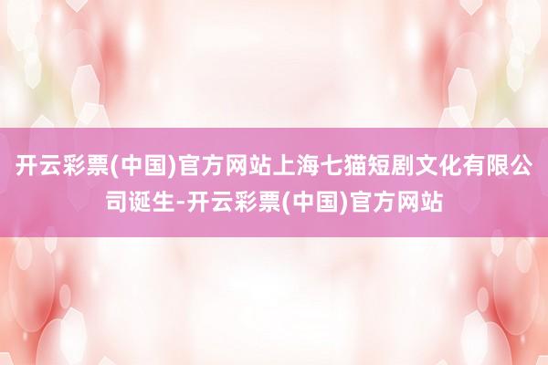 开云彩票(中国)官方网站上海七猫短剧文化有限公司诞生-开云彩票(中国)官方网站