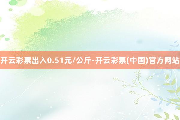 开云彩票出入0.51元/公斤-开云彩票(中国)官方网站
