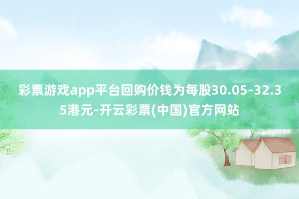 彩票游戏app平台回购价钱为每股30.05-32.35港元-开云彩票(中国)官方网站