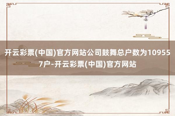 开云彩票(中国)官方网站公司鼓舞总户数为109557户-开云彩票(中国)官方网站