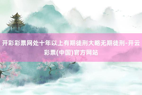 开彩彩票网处十年以上有期徒刑大略无期徒刑-开云彩票(中国)官方网站
