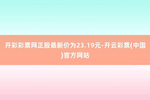 开彩彩票网正股最新价为23.19元-开云彩票(中国)官方网站