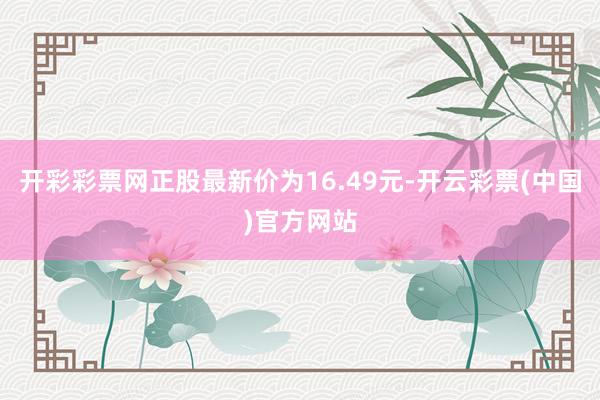 开彩彩票网正股最新价为16.49元-开云彩票(中国)官方网站