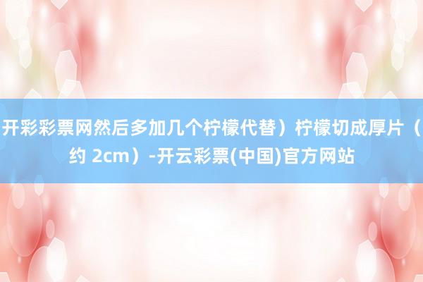 开彩彩票网然后多加几个柠檬代替）柠檬切成厚片（约 2cm）-开云彩票(中国)官方网站