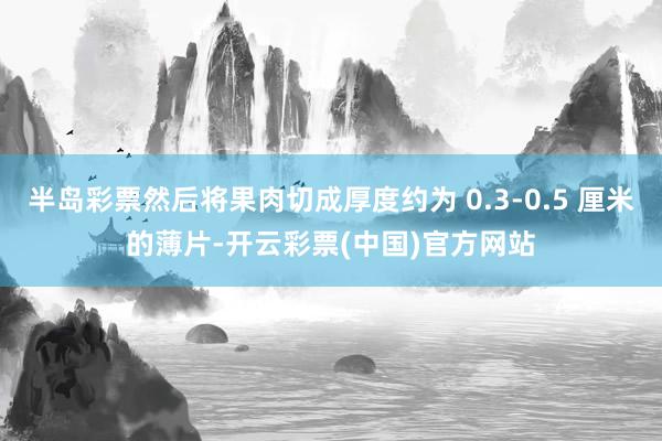 半岛彩票然后将果肉切成厚度约为 0.3-0.5 厘米的薄片-开云彩票(中国)官方网站