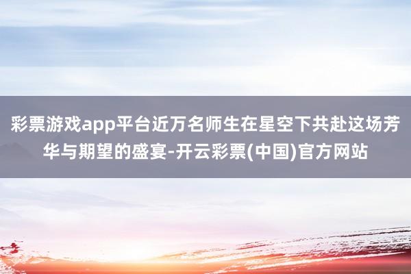彩票游戏app平台近万名师生在星空下共赴这场芳华与期望的盛宴-开云彩票(中国)官方网站