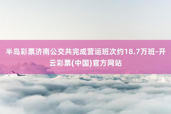 半岛彩票济南公交共完成营运班次约18.7万班-开云彩票(中国)官方网站