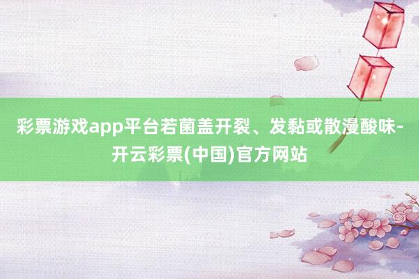 彩票游戏app平台若菌盖开裂、发黏或散漫酸味-开云彩票(中国)官方网站