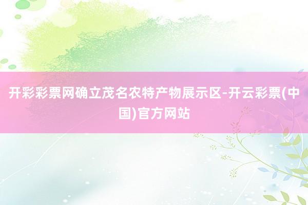 开彩彩票网确立茂名农特产物展示区-开云彩票(中国)官方网站