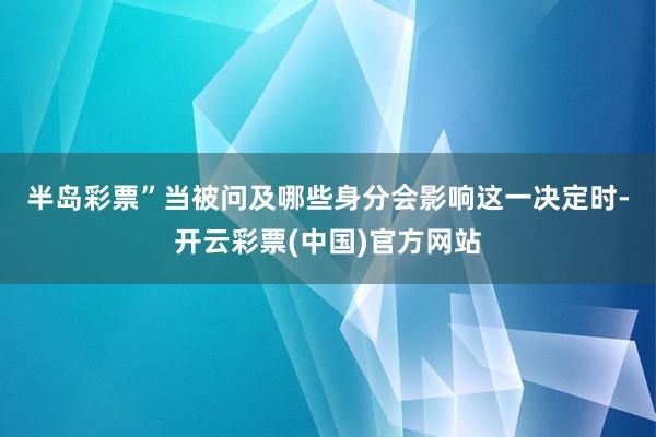 半岛彩票”　　当被问及哪些身分会影响这一决定时-开云彩票(中国)官方网站