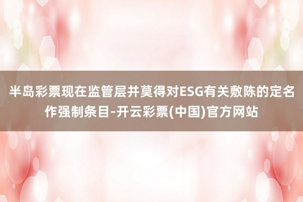 半岛彩票现在监管层并莫得对ESG有关敷陈的定名作强制条目-开云彩票(中国)官方网站