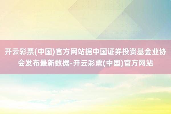 开云彩票(中国)官方网站据中国证券投资基金业协会发布最新数据-开云彩票(中国)官方网站