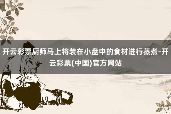 开云彩票厨师马上将装在小盘中的食材进行蒸煮-开云彩票(中国)官方网站