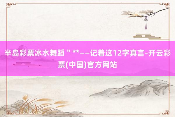 半岛彩票冰水舞蹈＂**——记着这12字真言-开云彩票(中国)官方网站